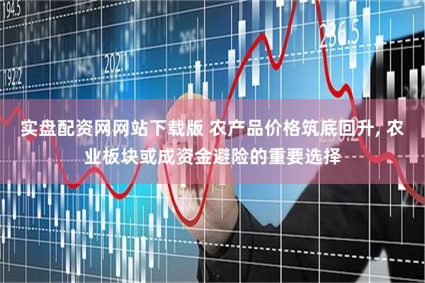 实盘配资网网站下载版 农产品价格筑底回升, 农业板块或成资金避险的重要选择