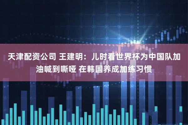 天津配资公司 王建明：儿时看世界杯为中国队加油喊到嘶哑 在韩国养成加练习惯