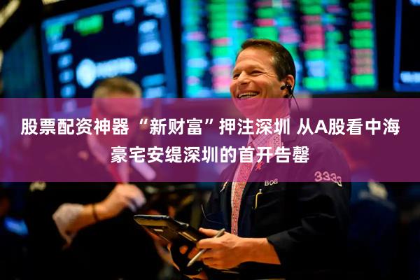 股票配资神器 “新财富”押注深圳 从A股看中海豪宅安缇深圳的首开告罄