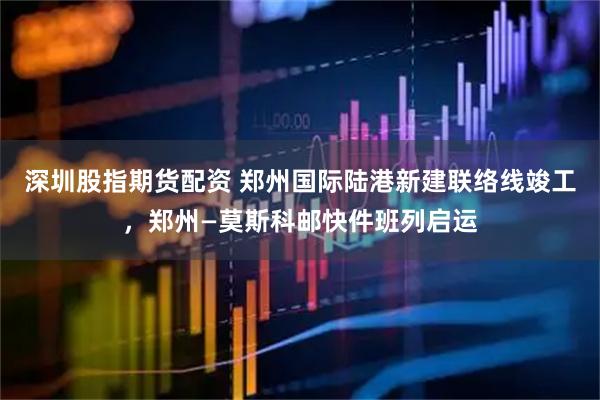 深圳股指期货配资 郑州国际陆港新建联络线竣工，郑州—莫斯科邮快件班列启运