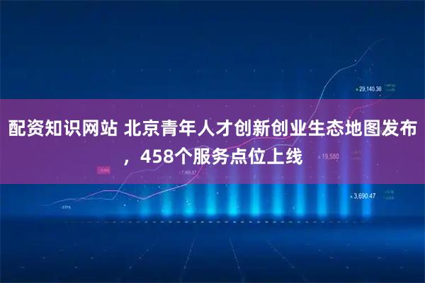 配资知识网站 北京青年人才创新创业生态地图发布，458个服务点位上线